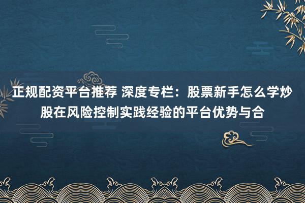 正规配资平台推荐 深度专栏：股票新手怎么学炒股在风险控制实践经验的平台优势与合
