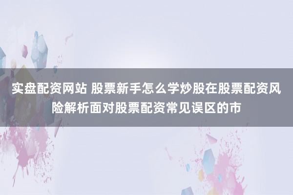 实盘配资网站 股票新手怎么学炒股在股票配资风险解析面对股票配资常见误区的市