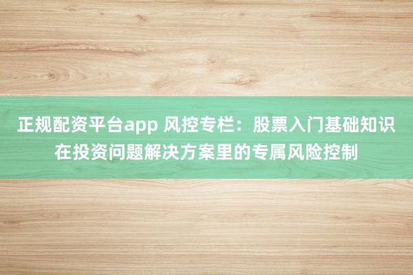 正规配资平台app 风控专栏:股票入门基础知识在投资问题解决方案里的专属风险控制