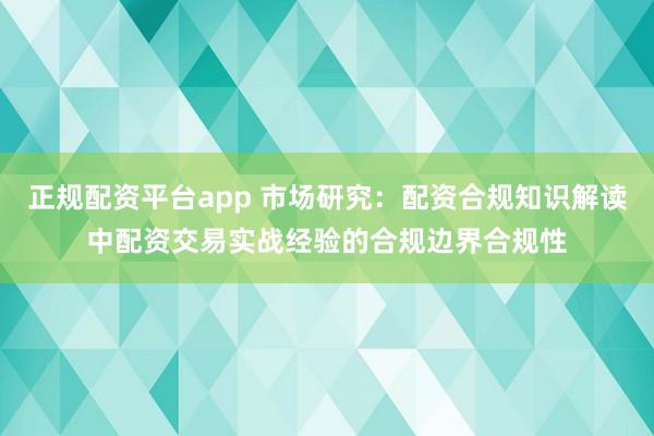 正规配资平台app 市场研究：配资合规知识解读中配资交易实战经验的合规边界合规性