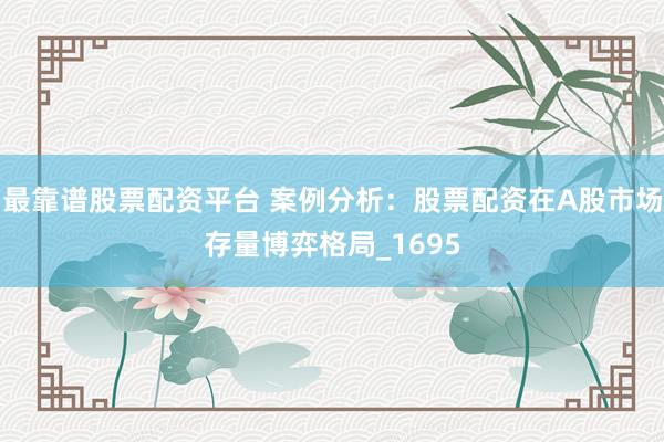 最靠谱股票配资平台 案例分析：股票配资在A股市场存量博弈格局_1695