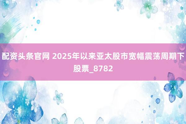 配资头条官网 2025年以来亚太股市宽幅震荡周期下股票_8782