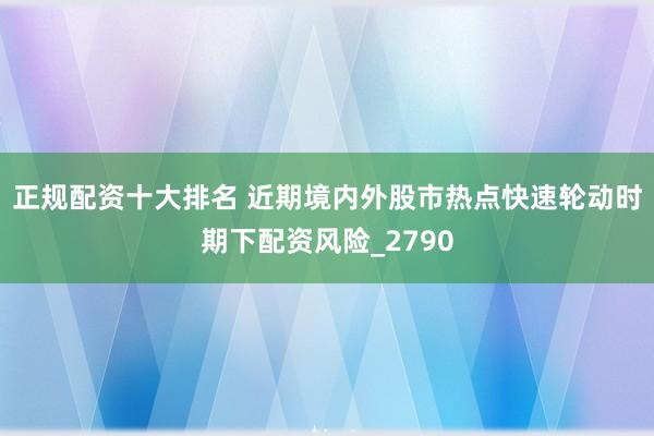 正规配资十大排名 近期境内外股市热点快速轮动时期下配资风险_2790