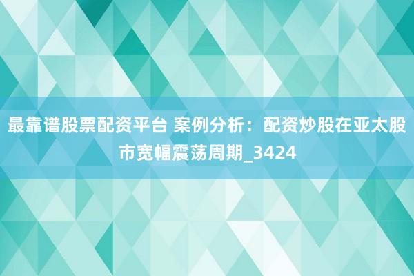 最靠谱股票配资平台 案例分析：配资炒股在亚太股市宽幅震荡周期_3424