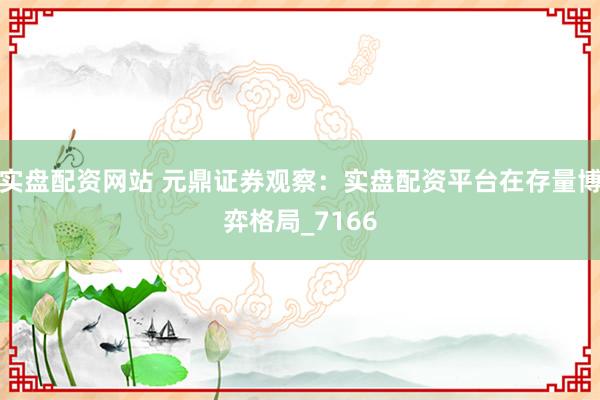 实盘配资网站 元鼎证券观察：实盘配资平台在存量博弈格局_7166