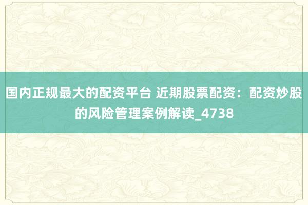 国内正规最大的配资平台 近期股票配资：配资炒股的风险管理案例解读_4738