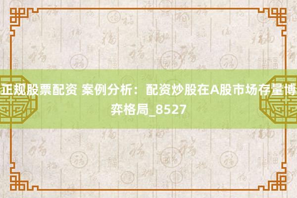 正规股票配资 案例分析：配资炒股在A股市场存量博弈格局_8527