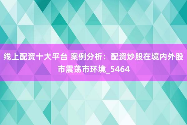 线上配资十大平台 案例分析：配资炒股在境内外股市震荡市环境_5464