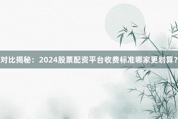 对比揭秘：2024股票配资平台收费标准哪家更划算？