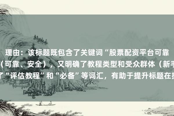 理由：该标题既包含了关键词“股票配资平台可靠吗安全吗”的核心要素（可靠、安全），又明确了教程类型和受众群体（新手指南），同时使用了“评估教程”和“必备”等词汇，有助于提升标题在搜索引擎中的吸引力和点击率，符合百度SEO排名的优化原则。