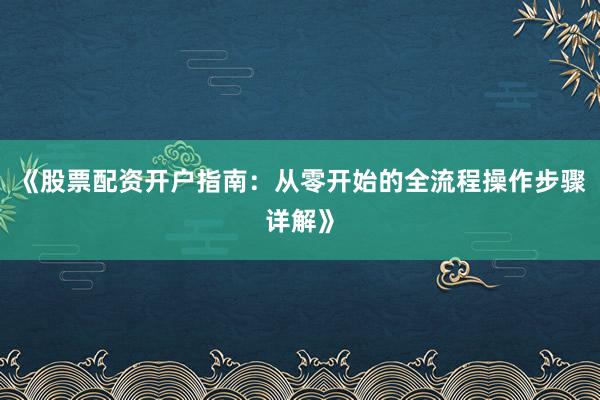 《股票配资开户指南:从零开始的全流程操作步骤详解》