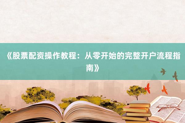 《股票配资操作教程：从零开始的完整开户流程指南》