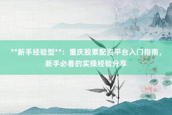 **新手经验型**:重庆股票配资平台入门指南,新手必看的实操经验分享