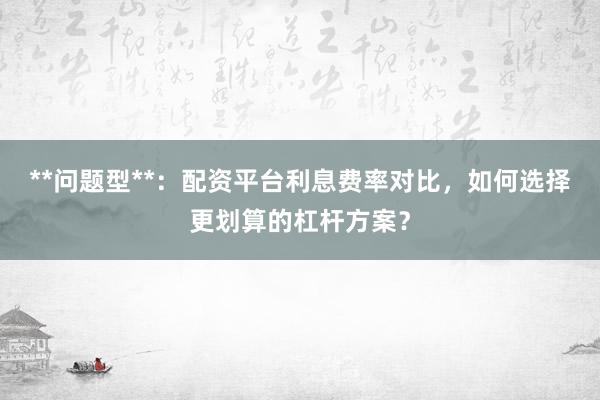 **问题型**：配资平台利息费率对比，如何选择更划算的杠杆方案？