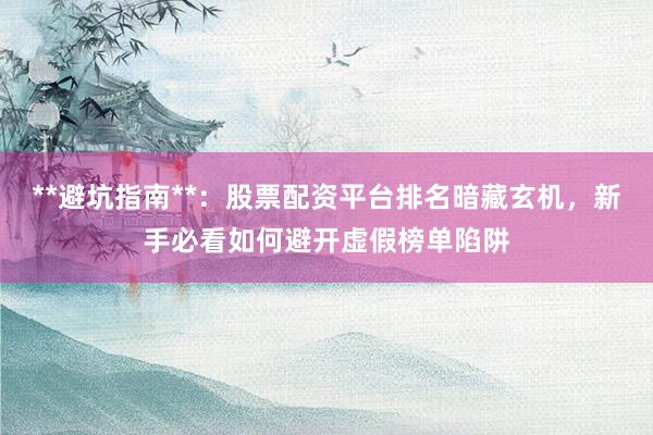 **避坑指南**：股票配资平台排名暗藏玄机，新手必看如何避开虚假榜单陷阱