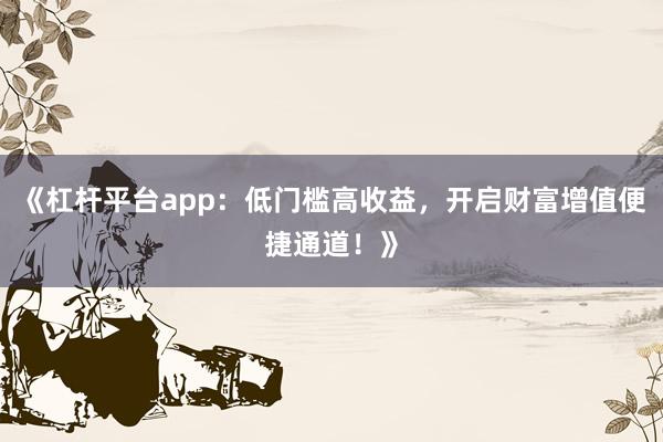 《杠杆平台app：低门槛高收益，开启财富增值便捷通道！》