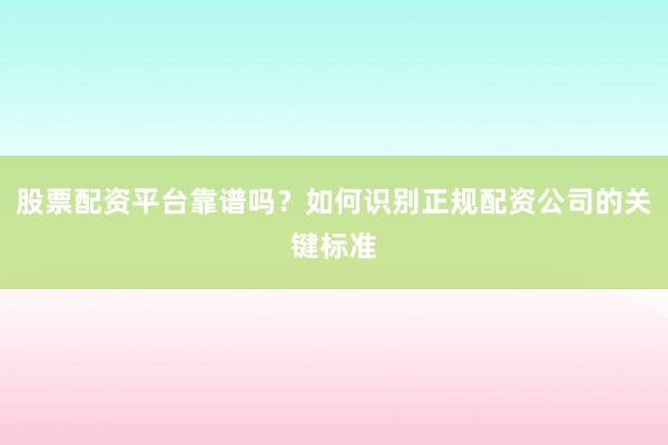 股票配资平台靠谱吗？如何识别正规配资公司的关键标准