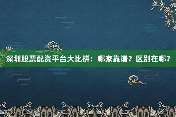 深圳股票配资平台大比拼：哪家靠谱？区别在哪？