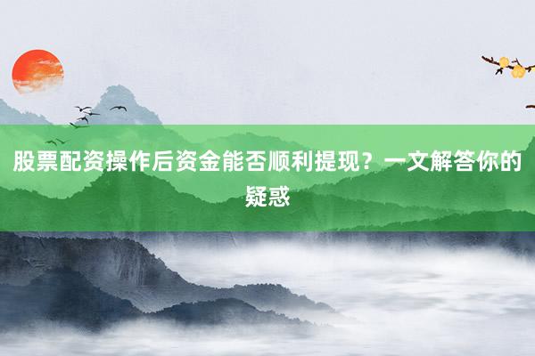 股票配资操作后资金能否顺利提现？一文解答你的疑惑