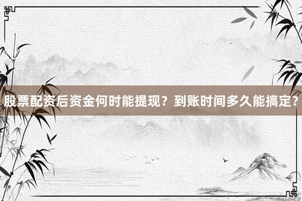 股票配资后资金何时能提现？到账时间多久能搞定？