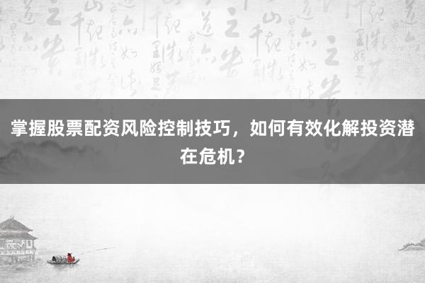掌握股票配资风险控制技巧，如何有效化解投资潜在危机？