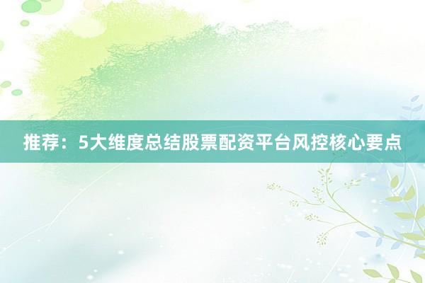 推荐：5大维度总结股票配资平台风控核心要点