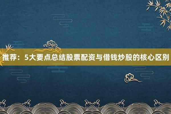 推荐：5大要点总结股票配资与借钱炒股的核心区别