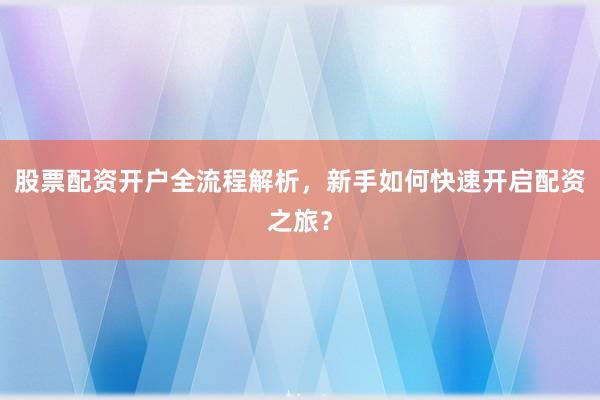 股票配资开户全流程解析，新手如何快速开启配资之旅？
