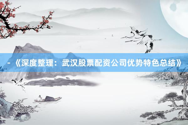 - 《深度整理：武汉股票配资公司优势特色总结》