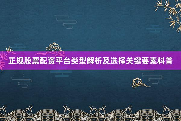 正规股票配资平台类型解析及选择关键要素科普