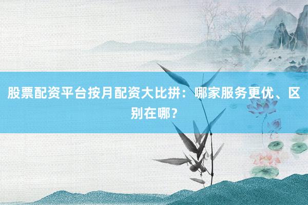 股票配资平台按月配资大比拼：哪家服务更优、区别在哪？