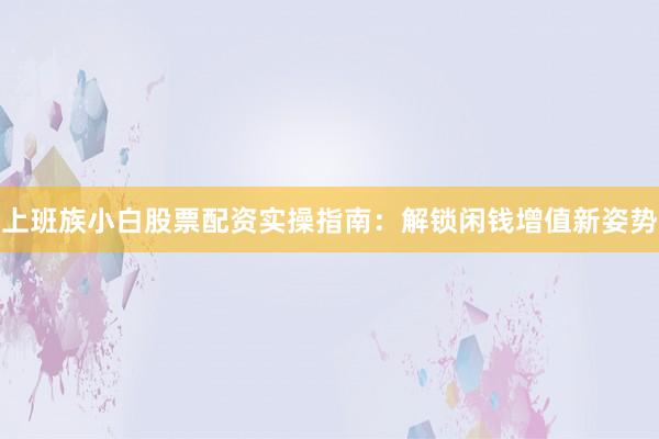 上班族小白股票配资实操指南：解锁闲钱增值新姿势
