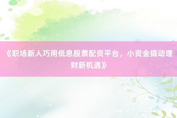 《职场新人巧用低息股票配资平台，小资金撬动理财新机遇》