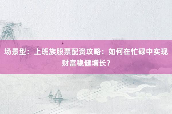 场景型：上班族股票配资攻略：如何在忙碌中实现财富稳健增长？
