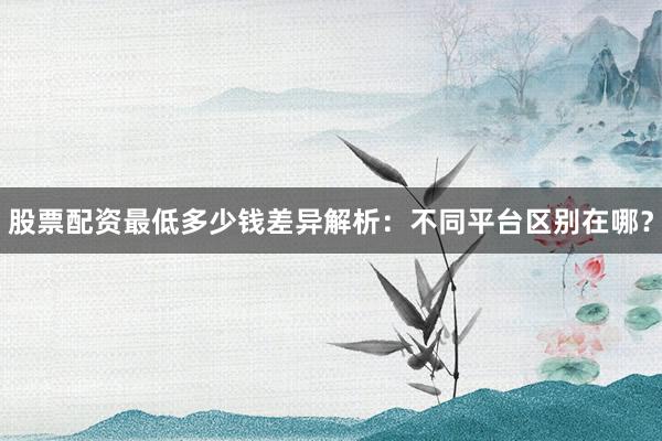 股票配资最低多少钱差异解析：不同平台区别在哪？