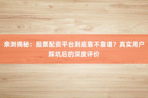 亲测揭秘：股票配资平台到底靠不靠谱？真实用户踩坑后的深度评价