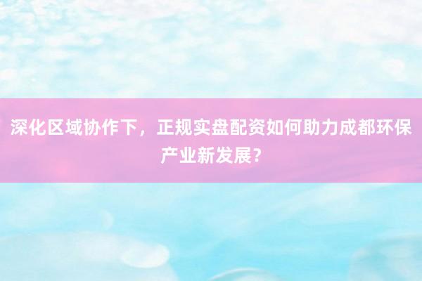 深化区域协作下，正规实盘配资如何助力成都环保产业新发展？