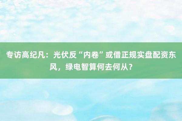 专访高纪凡：光伏反“内卷”或借正规实盘配资东风，绿电智算何去何从？