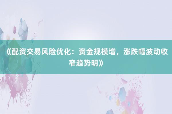 《配资交易风险优化：资金规模增，涨跌幅波动收窄趋势明》