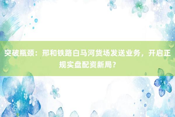 突破瓶颈：邢和铁路白马河货场发送业务，开启正规实盘配资新局？