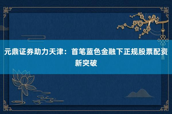 元鼎证券助力天津：首笔蓝色金融下正规股票配资新突破