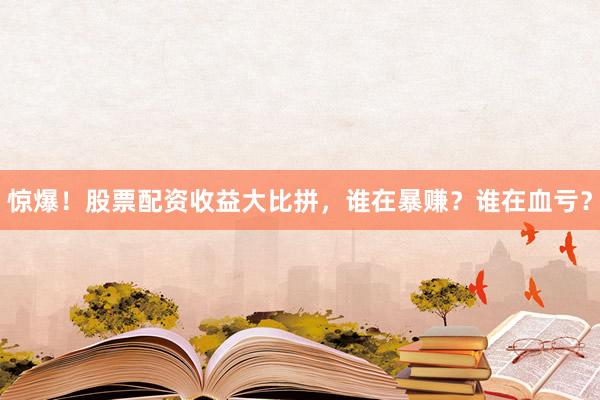 惊爆！股票配资收益大比拼，谁在暴赚？谁在血亏？
