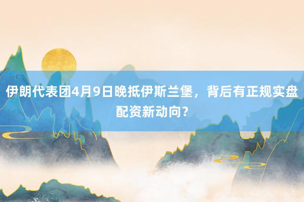 伊朗代表团4月9日晚抵伊斯兰堡，背后有正规实盘配资新动向？