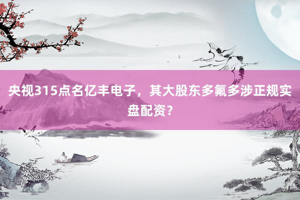 央视315点名亿丰电子,其大股东多氟多涉正规实盘配资?
