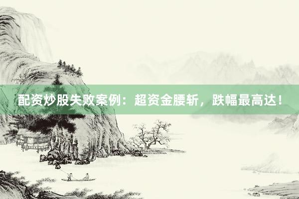 配资炒股失败案例：超资金腰斩，跌幅最高达！