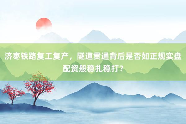 济枣铁路复工复产，隧道贯通背后是否如正规实盘配资般稳扎稳打？