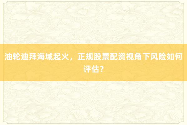 油轮迪拜海域起火，正规股票配资视角下风险如何评估？