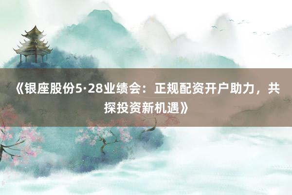 《银座股份5·28业绩会：正规配资开户助力，共探投资新机遇》