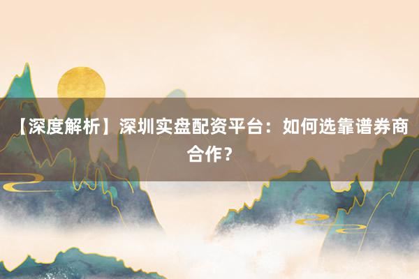 【深度解析】深圳实盘配资平台：如何选靠谱券商合作？
