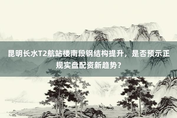 昆明长水T2航站楼南段钢结构提升，是否预示正规实盘配资新趋势？